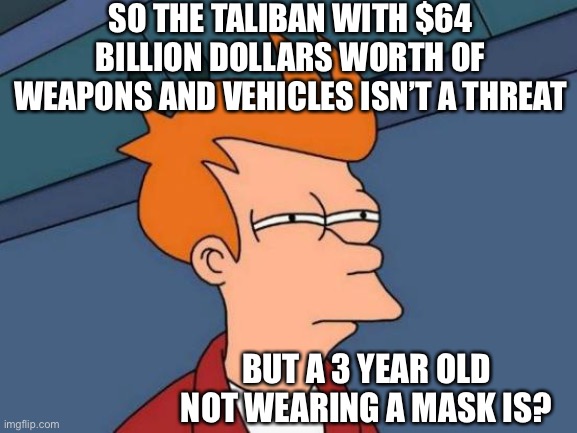 Futurama Fry | SO THE TALIBAN WITH $64 BILLION DOLLARS WORTH OF WEAPONS AND VEHICLES ISN’T A THREAT; BUT A 3 YEAR OLD NOT WEARING A MASK IS? | image tagged in memes,futurama fry | made w/ Imgflip meme maker