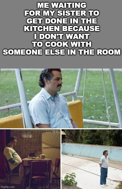 ME WAITING FOR MY SISTER TO GET DONE IN THE KITCHEN BECAUSE I DON'T WANT TO COOK WITH SOMEONE ELSE IN THE ROOM | image tagged in blank grey,memes,sad pablo escobar | made w/ Imgflip meme maker