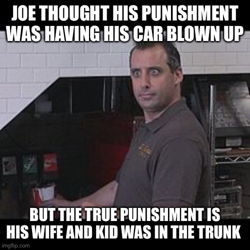 *sparkles* repost *sparkles* | JOE THOUGHT HIS PUNISHMENT WAS HAVING HIS CAR BLOWN UP; BUT THE TRUE PUNISHMENT IS HIS WIFE AND KID WAS IN THE TRUNK | image tagged in joe gatto impractical jokers | made w/ Imgflip meme maker