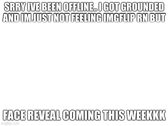 Blank White Template | SRRY IVE BEEN OFFLINE.. I GOT GROUNDED AND IM JUST NOT FEELING IMGFLIP RN BUT; FACE REVEAL COMING THIS WEEKKK | image tagged in blank white template | made w/ Imgflip meme maker