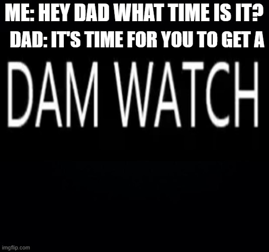 Dad Joke moment | DAD: IT'S TIME FOR YOU TO GET A; ME: HEY DAD WHAT TIME IS IT? | image tagged in black background,dad joke | made w/ Imgflip meme maker
