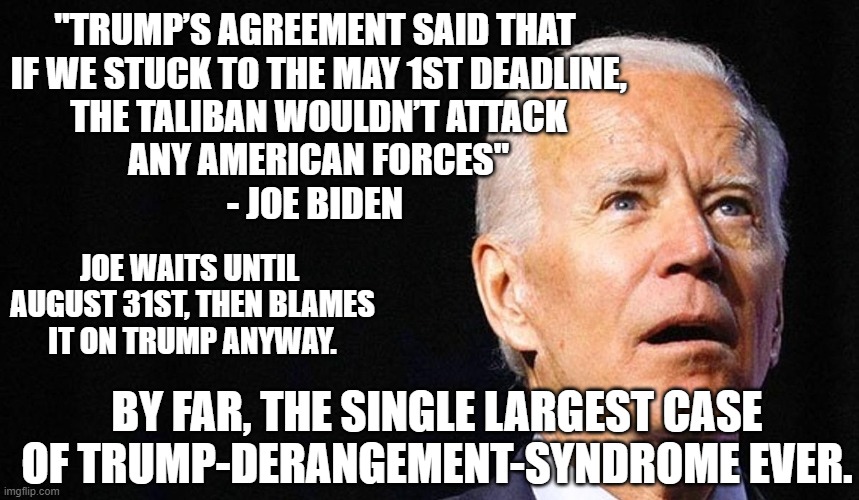 Deranged Joe | "TRUMP’S AGREEMENT SAID THAT

 IF WE STUCK TO THE MAY 1ST DEADLINE,
 THE TALIBAN WOULDN’T ATTACK
 ANY AMERICAN FORCES"
- JOE BIDEN; JOE WAITS UNTIL
 AUGUST 31ST, THEN BLAMES
 IT ON TRUMP ANYWAY. BY FAR, THE SINGLE LARGEST CASE OF TRUMP-DERANGEMENT-SYNDROME EVER. | image tagged in biden,taliban,afghanistan,trump,liberals,democrats | made w/ Imgflip meme maker