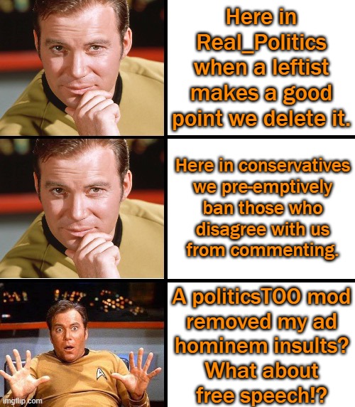 The right-wing of this website be like: | Here in
Real_Politics
when a leftist
makes a good
point we delete it. Here in conservatives
we pre-emptively
ban those who
disagree with us
from commenting. A politicsTOO mod
removed my ad
hominem insults?
What about
free speech!? | image tagged in captain kirk meme template,imgflip trolls,conservative logic,hipocrisy | made w/ Imgflip meme maker