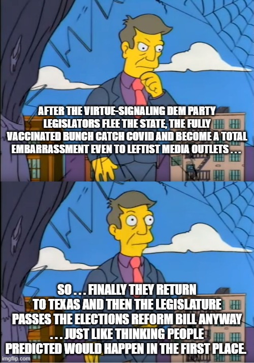 Remember that leftist virtue signaling . . . is its own reward. | AFTER THE VIRTUE-SIGNALING DEM PARTY LEGISLATORS FLEE THE STATE, THE FULLY VACCINATED BUNCH CATCH COVID AND BECOME A TOTAL EMBARRASSMENT EVEN TO LEFTIST MEDIA OUTLETS . . . SO . . . FINALLY THEY RETURN TO TEXAS AND THEN THE LEGISLATURE PASSES THE ELECTIONS REFORM BILL ANYWAY . . . JUST LIKE THINKING PEOPLE PREDICTED WOULD HAPPEN IN THE FIRST PLACE. | image tagged in leftists,voting reform bill,texas | made w/ Imgflip meme maker