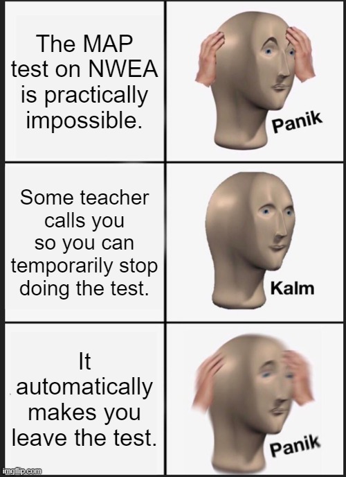 pain | The MAP test on NWEA is practically impossible. Some teacher calls you so you can temporarily stop doing the test. It automatically makes you leave the test. | image tagged in memes,panik kalm panik,nwea,test,school,infuriating | made w/ Imgflip meme maker