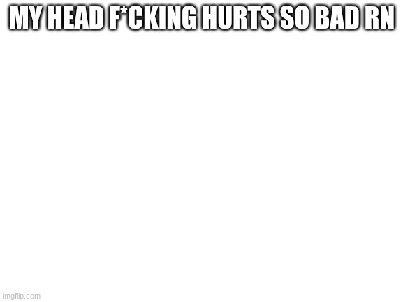 Blank White Template | MY HEAD F*CKING HURTS SO BAD RN | image tagged in blank white template | made w/ Imgflip meme maker
