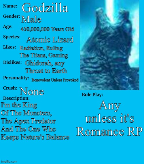 I redid it (Please don't raid this showcase again, Kong Fans) | Godzilla; Male; 450,000,000 Years Old; Atomic Lizard; Radiation, Ruling The Titans, Gaming; Ghidorah, any Threat to Earth; Benevolent Unless Provoked; None; Any unless it's Romance RP; I'm the King Of The Monsters, The Apex Predator And The One Who Keeps Nature's Balance | image tagged in rp stream oc showcase,godzilla | made w/ Imgflip meme maker