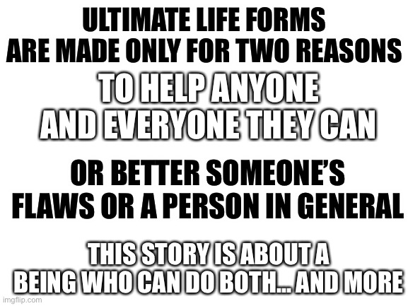 WARNING! ATTEMPTING TO ANGER THIS CHARACTER MAY THREATEN YOUR OC’S LIFE. | ULTIMATE LIFE FORMS ARE MADE ONLY FOR TWO REASONS; TO HELP ANYONE AND EVERYONE THEY CAN; OR BETTER SOMEONE’S FLAWS OR A PERSON IN GENERAL; THIS STORY IS ABOUT A BEING WHO CAN DO BOTH... AND MORE | image tagged in blank white template | made w/ Imgflip meme maker