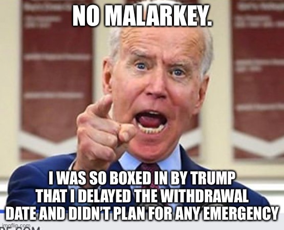 Joe Biden no malarkey | NO MALARKEY. I WAS SO BOXED IN BY TRUMP THAT I DELAYED THE WITHDRAWAL DATE AND DIDN’T PLAN FOR ANY EMERGENCY | image tagged in joe biden no malarkey | made w/ Imgflip meme maker