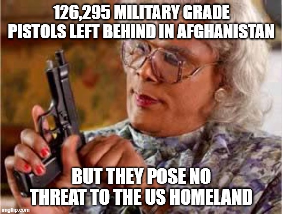 Madea with Gun |  126,295 MILITARY GRADE PISTOLS LEFT BEHIND IN AFGHANISTAN; BUT THEY POSE NO THREAT TO THE US HOMELAND | image tagged in madea with gun | made w/ Imgflip meme maker