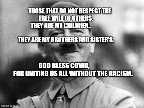 adolf hitler | THOSE THAT DO NOT RESPECT THE FREE WILL OF OTHERS.       
      THEY ARE MY CHILDREN..                                                      
      THEY ARE MY BROTHERS AND SISTER'S. GOD BLESS COVID,                 FOR UNITING US ALL WITHOUT THE RACISM. | image tagged in adolf hitler | made w/ Imgflip meme maker
