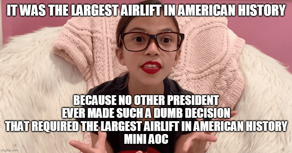 Democrats celebrating putting out the fire they started- nothing new here. | IT WAS THE LARGEST AIRLIFT IN AMERICAN HISTORY; BECAUSE NO OTHER PRESIDENT EVER MADE SUCH A DUMB DECISION THAT REQUIRED THE LARGEST AIRLIFT IN AMERICAN HISTORY
MINI AOC | image tagged in joe biden,crazy aoc,democrats,afghanistan | made w/ Imgflip meme maker