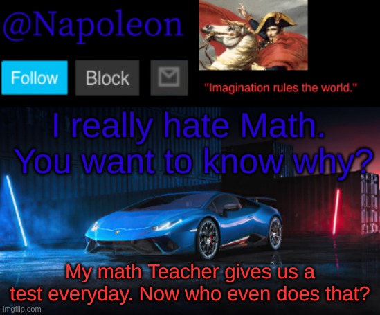 Comment if you think that's not acceptable | I really hate Math. 
You want to know why? My math Teacher gives us a test everyday. Now who even does that? | image tagged in napoleon's huracan announcement temp | made w/ Imgflip meme maker