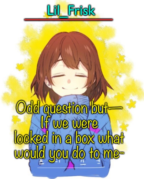 I wanna know 0-0 | Odd question but—
If we were locked in a box what would you do to me- | image tagged in hey you little frisky | made w/ Imgflip meme maker