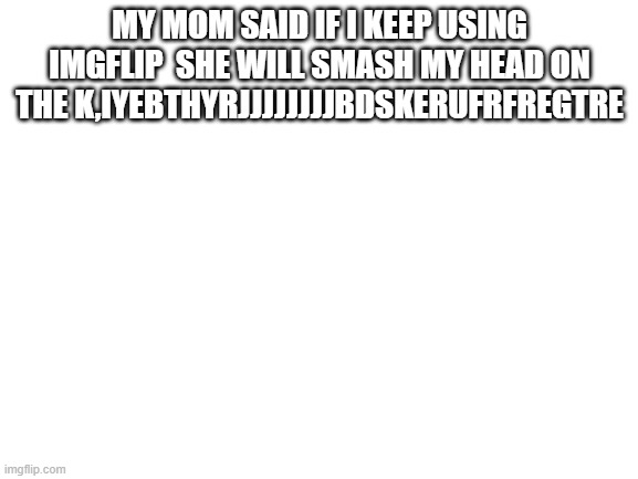 trgbhjmu | MY MOM SAID IF I KEEP USING IMGFLIP  SHE WILL SMASH MY HEAD ON THE K,IYEBTHYRJJJJJJJJBDSKERUFRFREGTRE | image tagged in blank white template | made w/ Imgflip meme maker