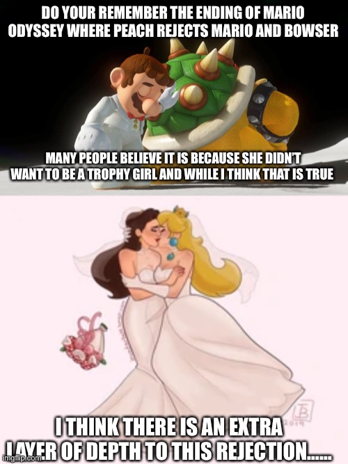 DO YOUR REMEMBER THE ENDING OF MARIO ODYSSEY WHERE PEACH REJECTS MARIO AND BOWSER; MANY PEOPLE BELIEVE IT IS BECAUSE SHE DIDN’T WANT TO BE A TROPHY GIRL AND WHILE I THINK THAT IS TRUE; I THINK THERE IS AN EXTRA LAYER OF DEPTH TO THIS REJECTION…… | image tagged in mario,princess peach,paulette,lesbian,lgbtq | made w/ Imgflip meme maker