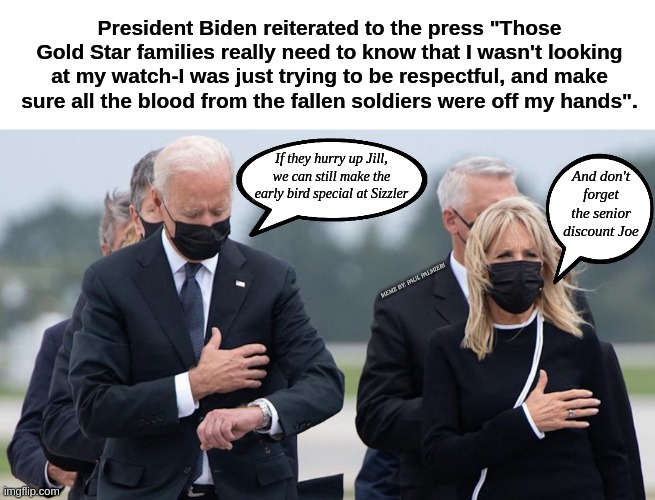 Biden "I wasn't looking at my watch, just checking my tourniquet" | President Biden reiterated to the press "Those Gold Star families really need to know that I wasn't looking at my watch-I was just trying to be respectful, and make sure all the blood from the fallen soldiers were off my hands". If they hurry up Jill, we can still make the early bird special at Sizzler; And don't forget the senior discount Joe; MEME BY: PAUL PALMIERI | image tagged in joe biden,impeach joe biden,afghanistan,fallen soldiers,joe biden looking at his watch,seriously wtf | made w/ Imgflip meme maker