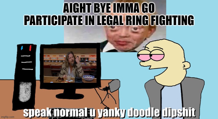 speak normal u yanky doodle dipshit | AIGHT BYE IMMA GO PARTICIPATE IN LEGAL RING FIGHTING | image tagged in speak normal u yanky doodle dipshit | made w/ Imgflip meme maker