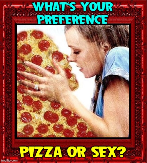 You Must Choose! | WHAT'S YOUR
PREFERENCE; PIZZA OR SEX? | image tagged in vince vance,kissing,pizza man,memes,i love pizza,choose wisely | made w/ Imgflip meme maker