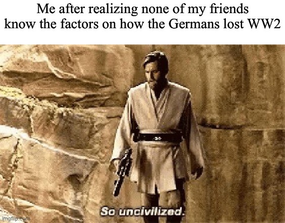 F | Me after realizing none of my friends know the factors on how the Germans lost WW2 | image tagged in star wars prequel meme so uncivilised | made w/ Imgflip meme maker