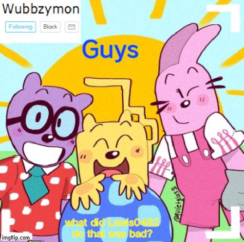 Just asking | Guys; what did Lewis0482 do that was bad? | image tagged in wubbzymon's wubbtastic template | made w/ Imgflip meme maker