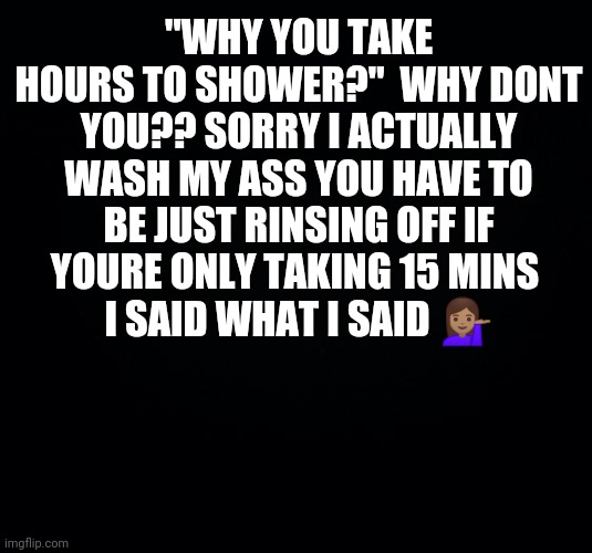 Black background | "WHY YOU TAKE HOURS TO SHOWER?"  WHY DONT YOU?? SORRY I ACTUALLY WASH MY ASS YOU HAVE TO BE JUST RINSING OFF IF YOURE ONLY TAKING 15 MINS 
I SAID WHAT I SAID 💁🏽‍♀️ | image tagged in black background | made w/ Imgflip meme maker