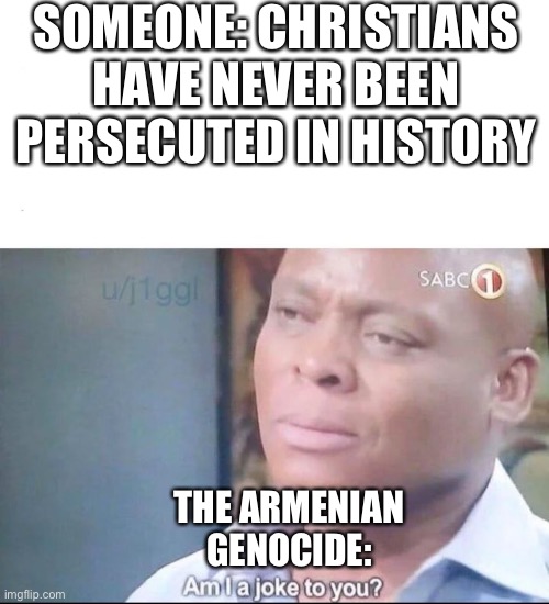 Armenia ?? | SOMEONE: CHRISTIANS HAVE NEVER BEEN PERSECUTED IN HISTORY; THE ARMENIAN GENOCIDE: | image tagged in am i a joke to you | made w/ Imgflip meme maker