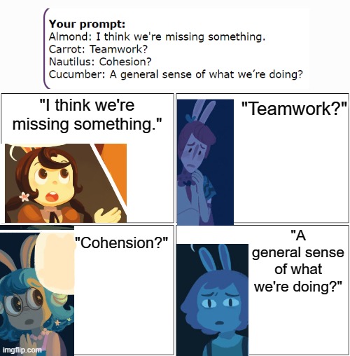 Blank Comic Panel 2x2 | "I think we're missing something."; "Teamwork?"; "A general sense of what we're doing?"; "Cohension?" | image tagged in memes,blank comic panel 2x2 | made w/ Imgflip meme maker