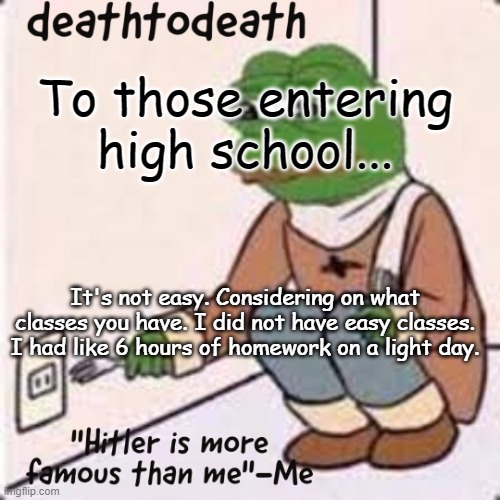 deathtodeath template | To those entering high school... It's not easy. Considering on what classes you have. I did not have easy classes. I had like 6 hours of homework on a light day. | image tagged in deathtodeath template | made w/ Imgflip meme maker