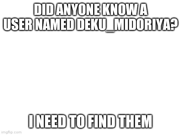 Looking for a user named Deku_Midoriya | DID ANYONE KNOW A USER NAMED DEKU_MIDORIYA? I NEED TO FIND THEM | image tagged in blank white template | made w/ Imgflip meme maker