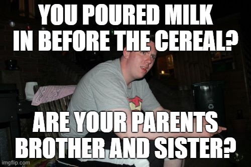Who would do something like that? | YOU POURED MILK IN BEFORE THE CEREAL? ARE YOUR PARENTS BROTHER AND SISTER? | image tagged in memes,are your parents brother and sister,cereal,milk,food,gifs | made w/ Imgflip meme maker