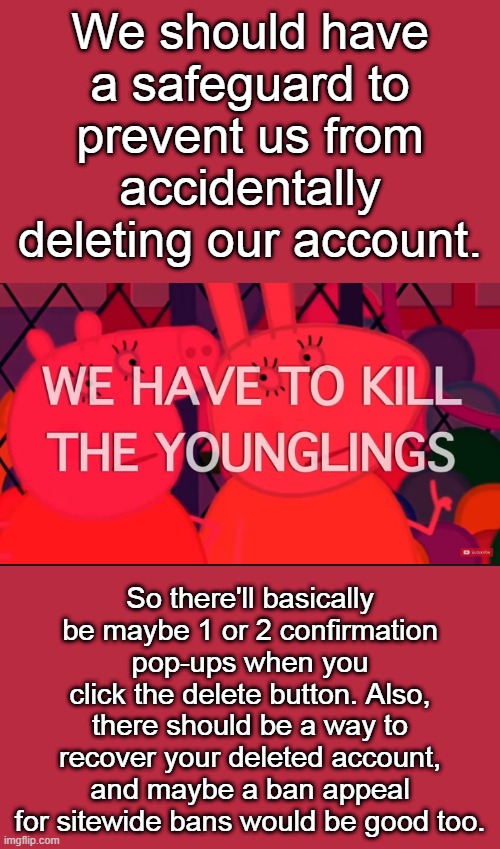 we have to kill the younglings | We should have a safeguard to prevent us from accidentally deleting our account. So there'll basically be maybe 1 or 2 confirmation pop-ups when you click the delete button. Also, there should be a way to recover your deleted account, and maybe a ban appeal for sitewide bans would be good too. | image tagged in we have to kill the younglings | made w/ Imgflip meme maker