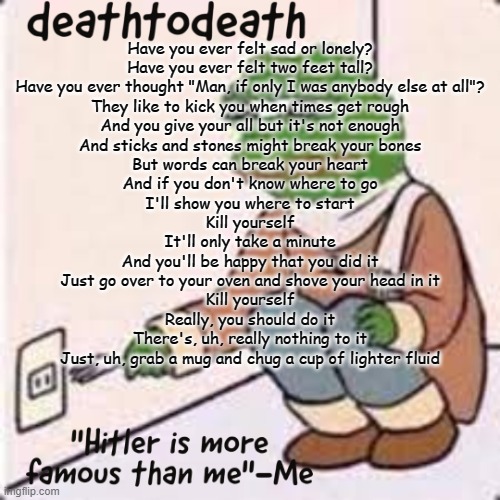 deathtodeath template | Have you ever felt sad or lonely?
Have you ever felt two feet tall?
Have you ever thought "Man, if only I was anybody else at all"?
They like to kick you when times get rough
And you give your all but it's not enough

And sticks and stones might break your bones
But words can break your heart
And if you don't know where to go
I'll show you where to start

Kill yourself
It'll only take a minute
And you'll be happy that you did it
Just go over to your oven and shove your head in it
Kill yourself
Really, you should do it
There's, uh, really nothing to it
Just, uh, grab a mug and chug a cup of lighter fluid | image tagged in deathtodeath template | made w/ Imgflip meme maker