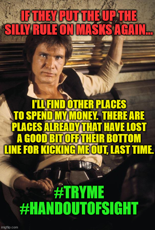 Han Solo | IF THEY PUT THE UP THE SILLY RULE ON MASKS AGAIN... I'LL FIND OTHER PLACES TO SPEND MY MONEY.  THERE ARE PLACES ALREADY THAT HAVE LOST A GOOD BIT OFF THEIR BOTTOM LINE FOR KICKING ME OUT, LAST TIME. #TRYME
#HANDOUTOFSIGHT | image tagged in memes,han solo | made w/ Imgflip meme maker