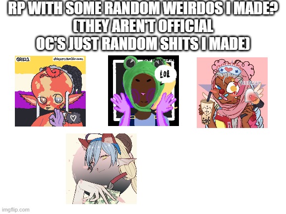 they're the pictures | RP WITH SOME RANDOM WEIRDOS I MADE?
(THEY AREN'T OFFICIAL OC'S JUST RANDOM SHITS I MADE) | image tagged in blank white template | made w/ Imgflip meme maker