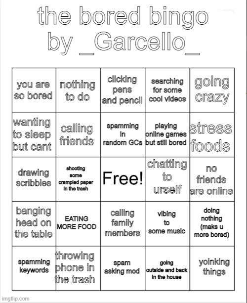 Blank Bingo | the bored bingo
by _Garcello_; clicking pens and pencil; nothing to do; going crazy; you are so bored; searching for some cool videos; spamming in random GCs; wanting to sleep but cant; stress foods; playing online games but still bored; calling friends; chatting to urself; drawing scribbles; no friends are online; shooting some crampled paper in the trash; banging head on the table; EATING MORE FOOD; doing nothing (maks u more bored); vibing to some music; calling family members; throwing phone in the trash; yoinking things; spamming keywords; spam asking mod; going outside and back in the house | image tagged in blank bingo | made w/ Imgflip meme maker