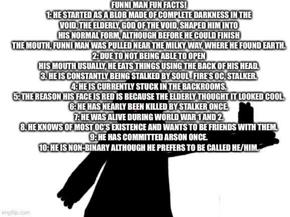 Blank White Template | FUNNI MAN FUN FACTS!
1: HE STARTED AS A BLOB MADE OF COMPLETE DARKNESS IN THE VOID. THE ELDERLY, GOD OF THE VOID, SHAPED HIM INTO HIS NORMAL FORM, ALTHOUGH BEFORE HE COULD FINISH THE MOUTH, FUNNI MAN WAS PULLED NEAR THE MILKY WAY, WHERE HE FOUND EARTH.
2: DUE TO NOT BEING ABLE TO OPEN HIS MOUTH USUALLY, HE EATS THINGS USING THE BACK OF HIS HEAD.
3. HE IS CONSTANTLY BEING STALKED BY SOUL_FIRE’S OC, STALKER.
4: HE IS CURRENTLY STUCK IN THE BACKROOMS.
5: THE REASON HIS FACE IS RED IS BECAUSE THE ELDERLY THOUGHT IT LOOKED COOL.
6: HE HAS NEARLY BEEN KILLED BY STALKER ONCE.
7: HE WAS ALIVE DURING WORLD WAR 1 AND 2.
8. HE KNOWS OF MOST OC’S EXISTENCE AND WANTS TO BE FRIENDS WITH THEM.
9: HE HAS COMMITTED ARSON ONCE.
10: HE IS NON-BINARY ALTHOUGH HE PREFERS TO BE CALLED HE/HIM. | image tagged in blank white template | made w/ Imgflip meme maker