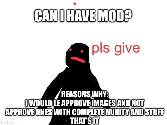 Blank White Template | CAN I HAVE MOD? pls give; REASONS WHY:
I WOULD LE APPROVE IMAGES AND NOT APPROVE ONES WITH COMPLETE NUDITY AND STUFF
THAT’S IT | image tagged in blank white template | made w/ Imgflip meme maker