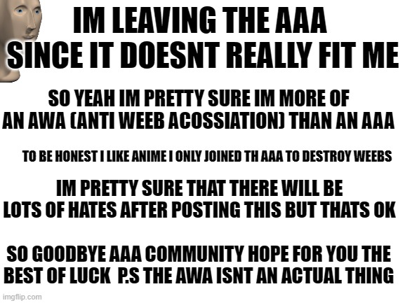 Blank White Template | IM LEAVING THE AAA 
SINCE IT DOESNT REALLY FIT ME; SO YEAH IM PRETTY SURE IM MORE OF AN AWA (ANTI WEEB ACOSSIATION) THAN AN AAA; TO BE HONEST I LIKE ANIME I ONLY JOINED TH AAA TO DESTROY WEEBS; IM PRETTY SURE THAT THERE WILL BE LOTS OF HATES AFTER POSTING THIS BUT THATS OK; SO GOODBYE AAA COMMUNITY HOPE FOR YOU THE BEST OF LUCK  P.S THE AWA ISNT AN ACTUAL THING | image tagged in blank white template | made w/ Imgflip meme maker