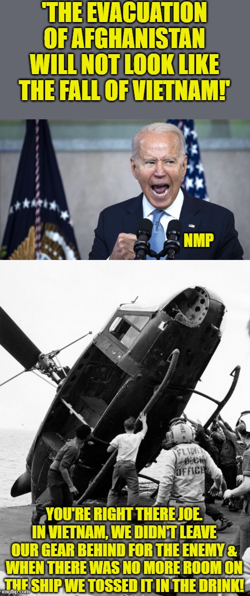 He has absolutely no clues what's going on. | 'THE EVACUATION OF AFGHANISTAN WILL NOT LOOK LIKE THE FALL OF VIETNAM!'; NMP; YOU'RE RIGHT THERE JOE. IN VIETNAM, WE DIDN'T LEAVE OUR GEAR BEHIND FOR THE ENEMY & WHEN THERE WAS NO MORE ROOM ON THE SHIP WE TOSSED IT IN THE DRINK! | image tagged in biden pissed,afghanistan,vitnam | made w/ Imgflip meme maker