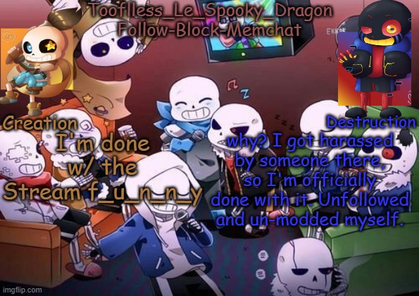 I can't handle the bullshit anymore. | I'm done w/ the Stream f_u_n_n_y; why? I got harassed by someone there, so I'm officially done with it. Unfollowed and un-modded myself. | image tagged in tooflless's undertale temp | made w/ Imgflip meme maker
