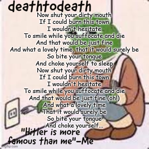 deathtodeath template | Now shut your dirty mouth
If I could burn this town
I wouldn't hesitate
To smile while you suffocate and die
And that would be just fine
And what a lovely time, that it would surely be
So bite your tongue
And choke yourself to sleep
Now shut your dirty mouth
If I could burn this town
I wouldn't hesitate
To smile while you suffocate and die
And that would be just fine (oh!)
And what a lovely time
That it would surely be
So bite your tongue
And choke yourself... | image tagged in deathtodeath template | made w/ Imgflip meme maker