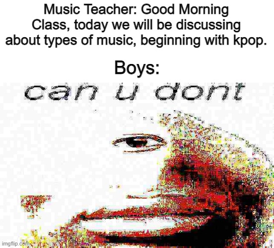 can u don't deep fried | Music Teacher: Good Morning Class, today we will be discussing about types of music, beginning with kpop. Boys: | image tagged in can u don't deep fried | made w/ Imgflip meme maker
