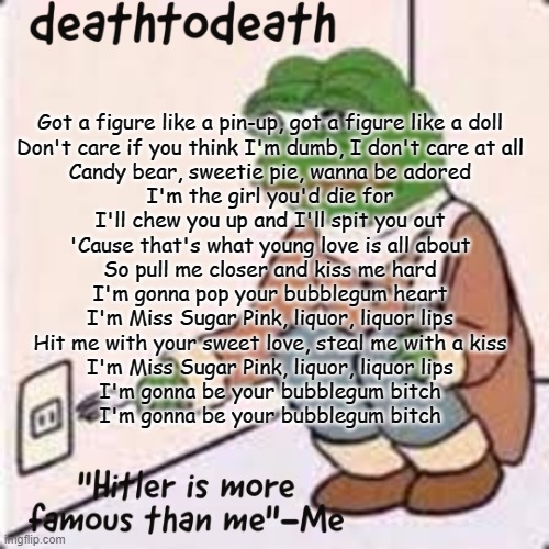 deathtodeath template | Got a figure like a pin-up, got a figure like a doll
Don't care if you think I'm dumb, I don't care at all
Candy bear, sweetie pie, wanna be adored
I'm the girl you'd die for
I'll chew you up and I'll spit you out
'Cause that's what young love is all about
So pull me closer and kiss me hard
I'm gonna pop your bubblegum heart
I'm Miss Sugar Pink, liquor, liquor lips
Hit me with your sweet love, steal me with a kiss
I'm Miss Sugar Pink, liquor, liquor lips
I'm gonna be your bubblegum bitch
I'm gonna be your bubblegum bitch | image tagged in deathtodeath template | made w/ Imgflip meme maker