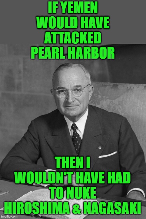 This makes as much sense as what Joe NMP says over & over again but I don't know if it means anything. | IF YEMEN WOULD HAVE ATTACKED PEARL HARBOR; THEN I WOULDN'T HAVE HAD TO NUKE HIROSHIMA & NAGASAKI | image tagged in truman,biden | made w/ Imgflip meme maker