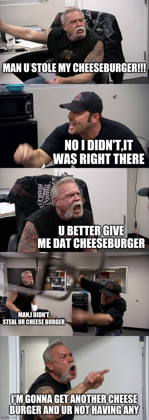 American Chopper Argument Meme | MAN U STOLE MY CHEESEBURGER!!! NO I DIDN'T,IT WAS RIGHT THERE; U BETTER GIVE ME DAT CHEESEBURGER; MAN,I DIDN'T STEAL UR CHEESE BURGER; I'M GONNA GET ANOTHER CHEESE BURGER AND UR NOT HAVING ANY | image tagged in memes,american chopper argument | made w/ Imgflip meme maker