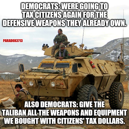 I'd like to see an audit done on this catastrophic policy failure, please. | DEMOCRATS: WERE GOING TO TAX CITIZENS AGAIN FOR THE DEFENSIVE WEAPONS THEY ALREADY OWN. PARADOX3713; ALSO DEMOCRATS: GIVE THE TALIBAN ALL THE WEAPONS AND EQUIPMENT WE BOUGHT WITH CITIZENS' TAX DOLLARS. | image tagged in memes,politics,joe biden,taliban,afghanistan,democrats | made w/ Imgflip meme maker