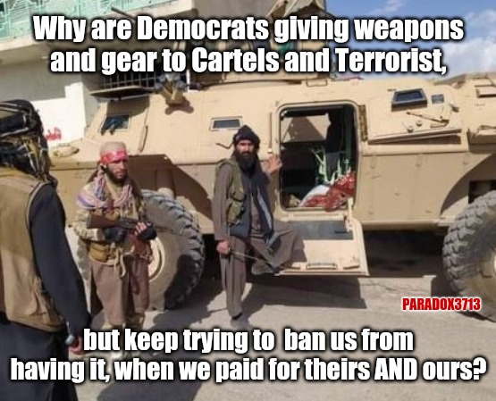 Where's the lie?  U.S. Taxpayers did pay for all those weapons, vehicles, and aircraft. | Why are Democrats giving weapons and gear to Cartels and Terrorist, PARADOX3713; but keep trying to  ban us from having it, when we paid for theirs AND ours? | image tagged in memes,politics,joe biden,taliban,afghanistan,democrats | made w/ Imgflip meme maker