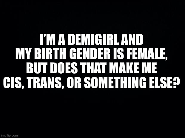 I’m a very confused person | I’M A DEMIGIRL AND MY BIRTH GENDER IS FEMALE, BUT DOES THAT MAKE ME CIS, TRANS, OR SOMETHING ELSE? | image tagged in black background | made w/ Imgflip meme maker