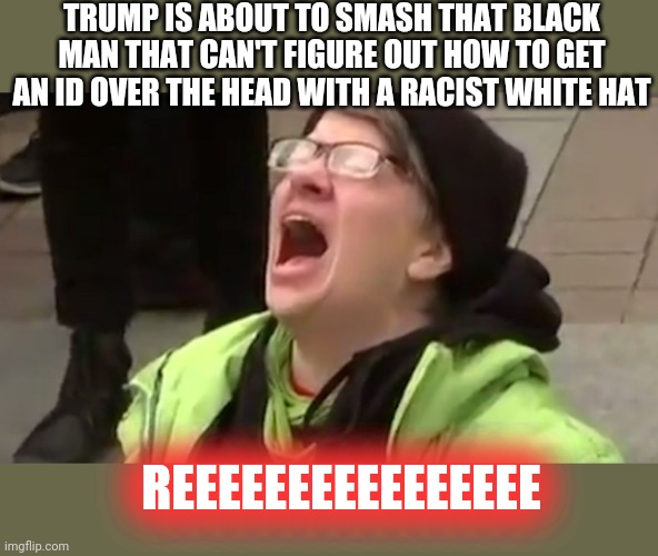 Screaming Liberal  | TRUMP IS ABOUT TO SMASH THAT BLACK MAN THAT CAN'T FIGURE OUT HOW TO GET AN ID OVER THE HEAD WITH A RACIST WHITE HAT REEEEEEEEEEEEEEEE | image tagged in screaming liberal | made w/ Imgflip meme maker